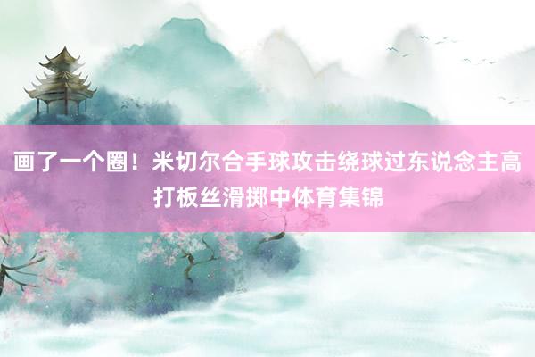 画了一个圈！米切尔合手球攻击绕球过东说念主高打板丝滑掷中体育集锦