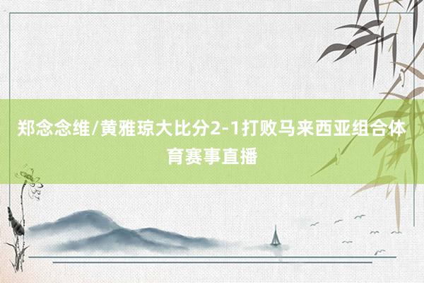 郑念念维/黄雅琼大比分2-1打败马来西亚组合体育赛事直播