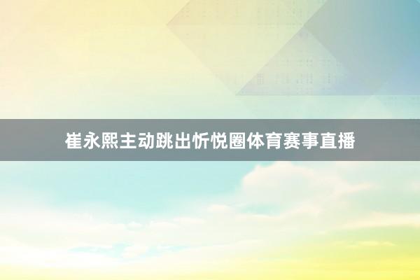 崔永熙主动跳出忻悦圈体育赛事直播