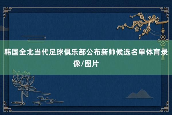 韩国全北当代足球俱乐部公布新帅候选名单体育录像/图片
