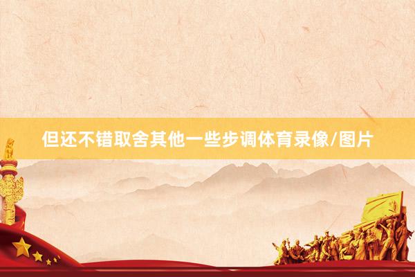 但还不错取舍其他一些步调体育录像/图片