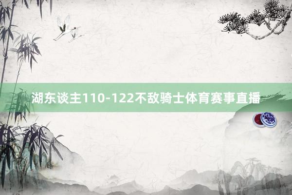 湖东谈主110-122不敌骑士体育赛事直播