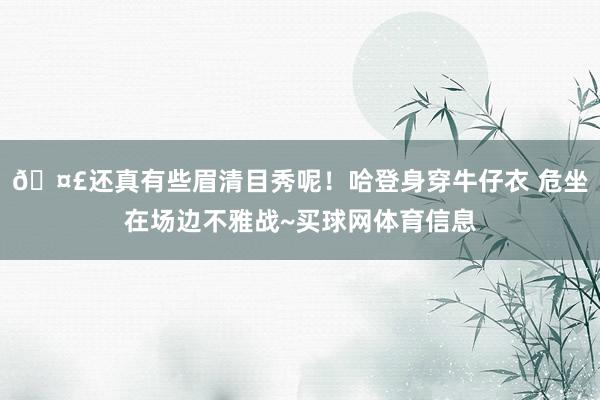 🤣还真有些眉清目秀呢！哈登身穿牛仔衣 危坐在场边不雅战~买球网体育信息