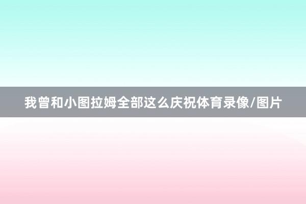 我曾和小图拉姆全部这么庆祝体育录像/图片