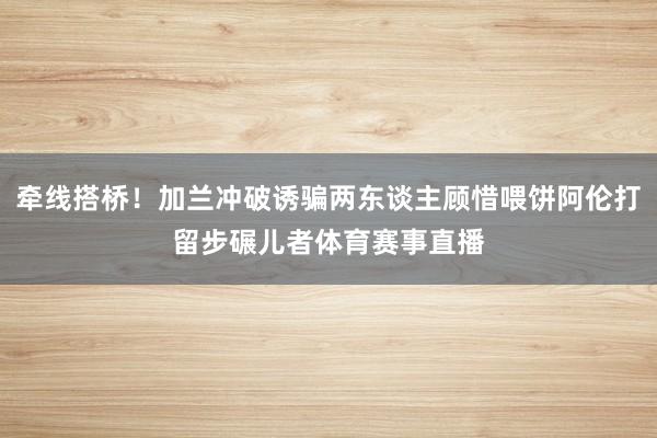牵线搭桥！加兰冲破诱骗两东谈主顾惜喂饼阿伦打留步碾儿者体育赛事直播