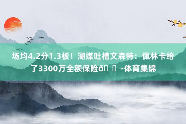 场均4.2分1.3板！湖媒吐槽文森特：佩林卡给了3300万全额保险😭体育集锦