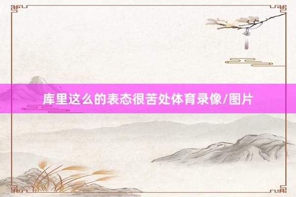 库里这么的表态很苦处体育录像/图片