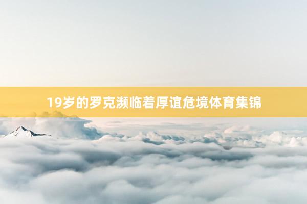 19岁的罗克濒临着厚谊危境体育集锦