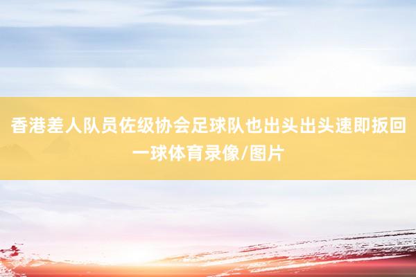 香港差人队员佐级协会足球队也出头出头速即扳回一球体育录像/图片