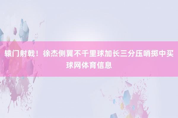 辕门射戟！徐杰侧翼不千里球加长三分压哨掷中买球网体育信息