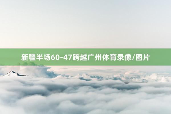 新疆半场60-47跨越广州体育录像/图片