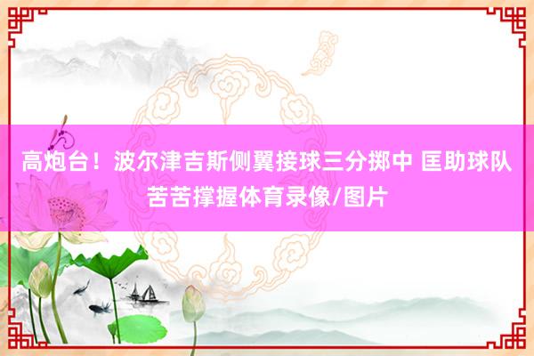 高炮台！波尔津吉斯侧翼接球三分掷中 匡助球队苦苦撑握体育录像/图片