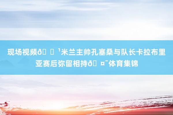 现场视频📹米兰主帅孔塞桑与队长卡拉布里亚赛后弥留相持🤯体育集锦
