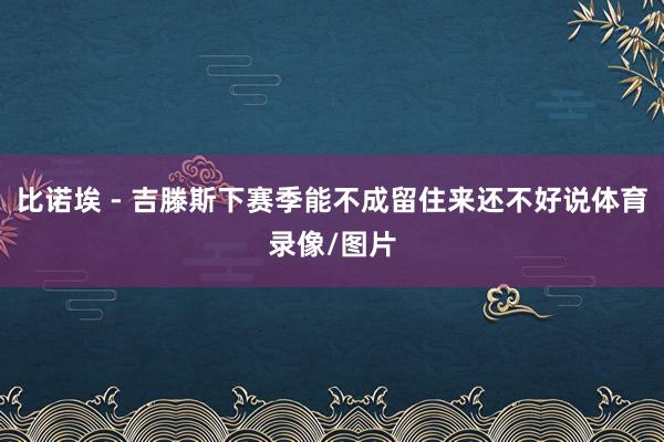 比诺埃 - 吉滕斯下赛季能不成留住来还不好说体育录像/图片