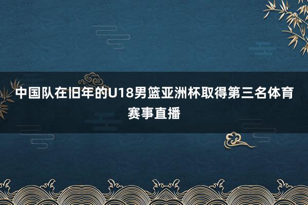 中国队在旧年的U18男篮亚洲杯取得第三名体育赛事直播