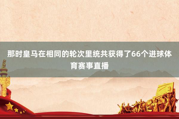 那时皇马在相同的轮次里统共获得了66个进球体育赛事直播