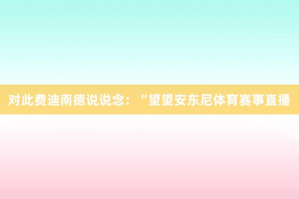 对此费迪南德说说念：“望望安东尼体育赛事直播