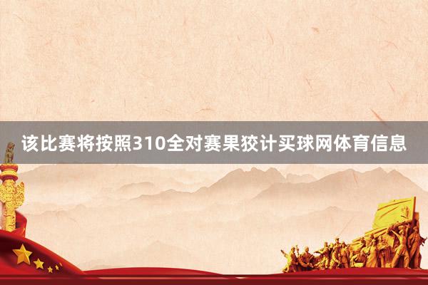 该比赛将按照310全对赛果狡计买球网体育信息