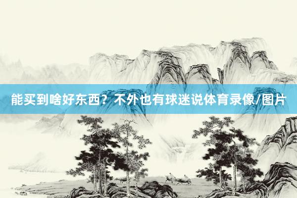 能买到啥好东西？不外也有球迷说体育录像/图片