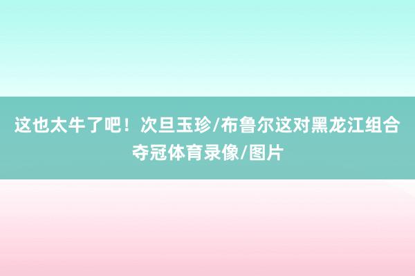 这也太牛了吧！次旦玉珍/布鲁尔这对黑龙江组合夺冠体育录像/图片