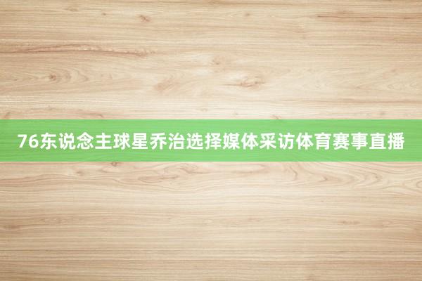 76东说念主球星乔治选择媒体采访体育赛事直播