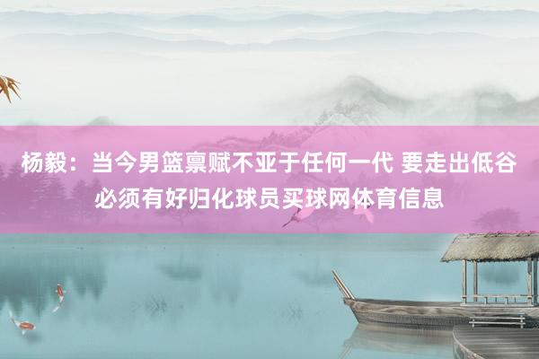 杨毅：当今男篮禀赋不亚于任何一代 要走出低谷必须有好归化球员买球网体育信息