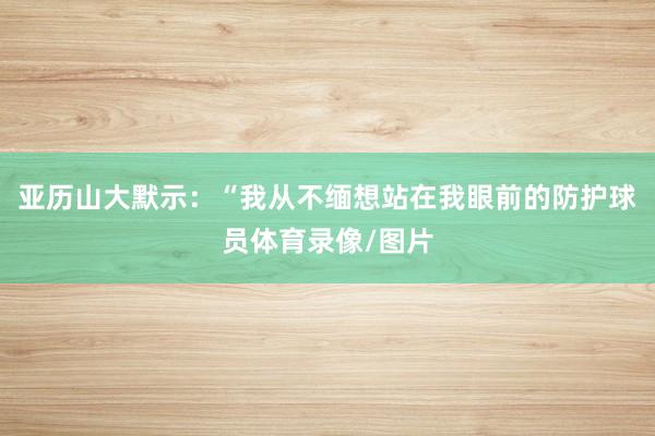 亚历山大默示:“我从不缅想站在我眼前的防护球员体育录像/图片