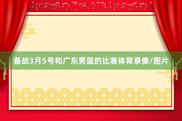 备战3月5号和广东男篮的比赛体育录像/图片