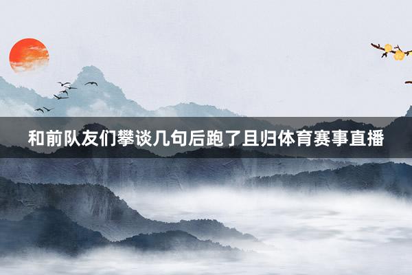 和前队友们攀谈几句后跑了且归体育赛事直播