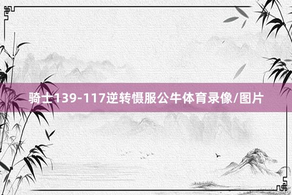 骑士139-117逆转慑服公牛体育录像/图片
