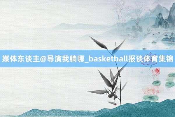 媒体东谈主@导演我躺哪_basketball报谈体育集锦