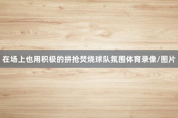 在场上也用积极的拼抢焚烧球队氛围体育录像/图片