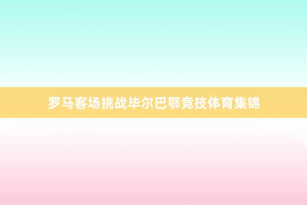 罗马客场挑战毕尔巴鄂竞技体育集锦