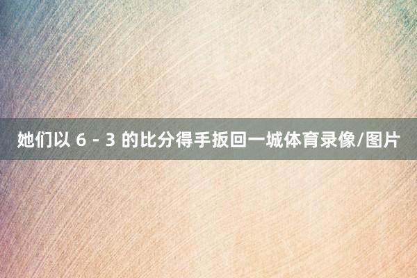 她们以 6 - 3 的比分得手扳回一城体育录像/图片
