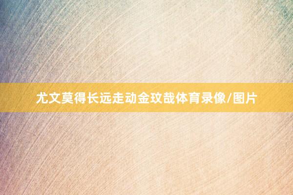 尤文莫得长远走动金玟哉体育录像/图片