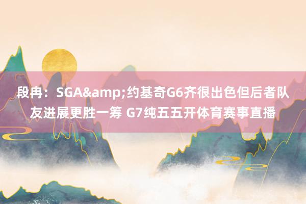 段冉：SGA&约基奇G6齐很出色但后者队友进展更胜一筹 G7纯五五开体育赛事直播