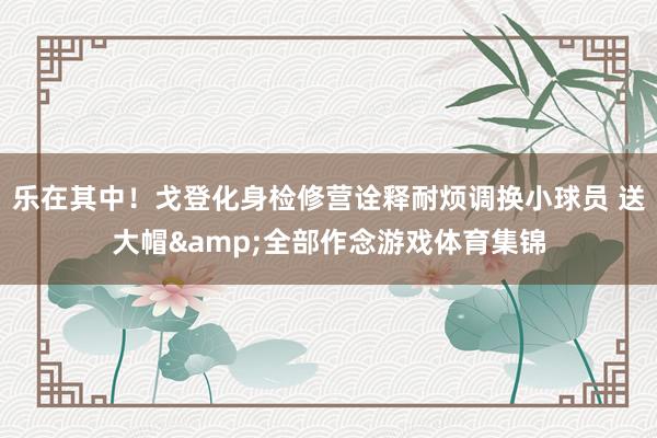 乐在其中！戈登化身检修营诠释耐烦调换小球员 送大帽&全部作念游戏体育集锦
