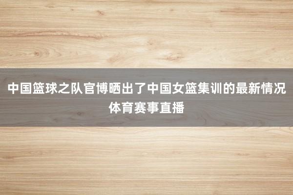 中国篮球之队官博晒出了中国女篮集训的最新情况体育赛事直播