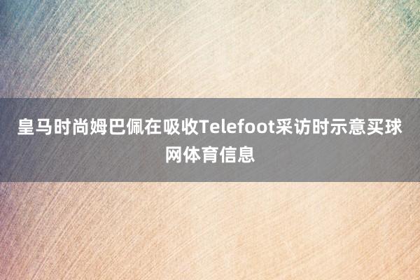 皇马时尚姆巴佩在吸收Telefoot采访时示意买球网体育信息