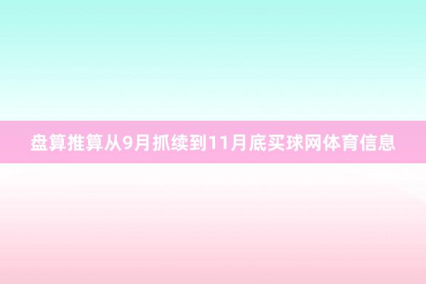 盘算推算从9月抓续到11月底买球网体育信息