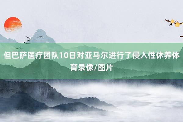 但巴萨医疗团队10日对亚马尔进行了侵入性休养体育录像/图片