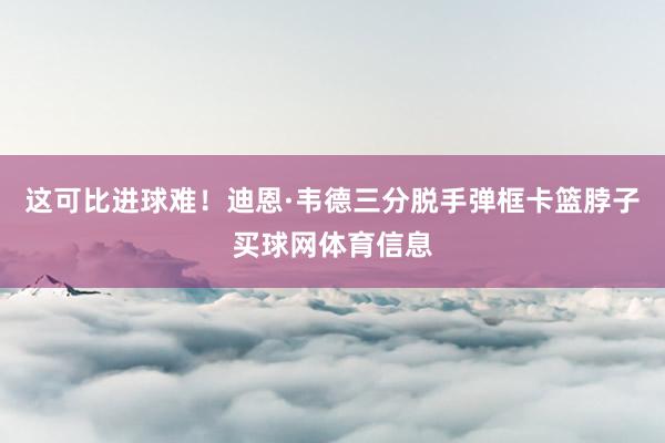 这可比进球难！迪恩·韦德三分脱手弹框卡篮脖子买球网体育信息