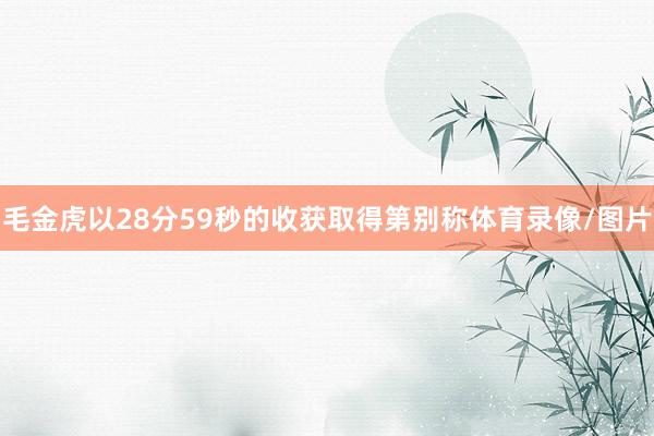 毛金虎以28分59秒的收获取得第别称体育录像/图片