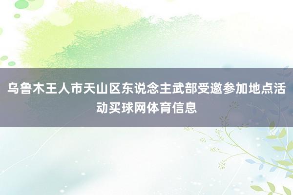 乌鲁木王人市天山区东说念主武部受邀参加地点活动买球网体育信息