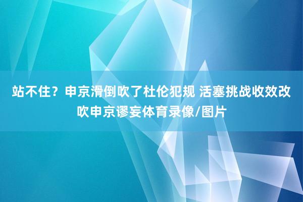 站不住？申京滑倒吹了杜伦犯规 活塞挑战收效改吹申京谬妄体育录像/图片