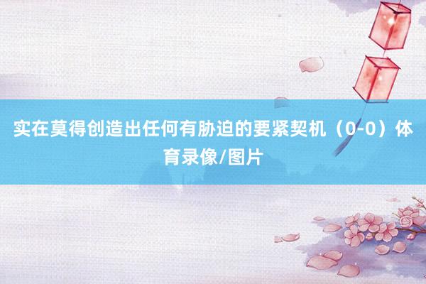 实在莫得创造出任何有胁迫的要紧契机(0-0)体育录像/图片