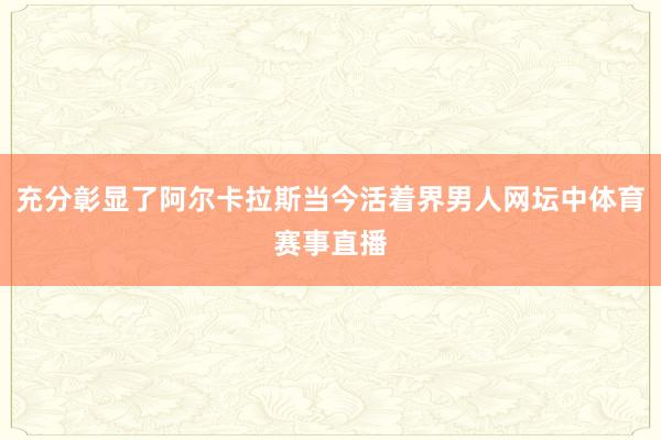 充分彰显了阿尔卡拉斯当今活着界男人网坛中体育赛事直播
