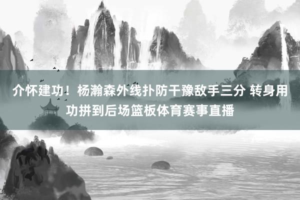 介怀建功！杨瀚森外线扑防干豫敌手三分 转身用功拼到后场篮板体育赛事直播