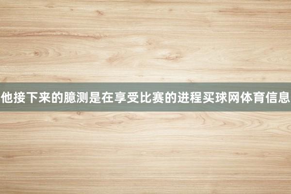 他接下来的臆测是在享受比赛的进程买球网体育信息