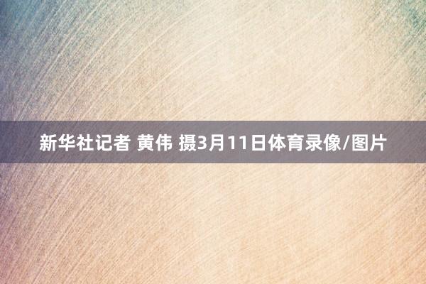 新华社记者 黄伟 摄3月11日体育录像/图片